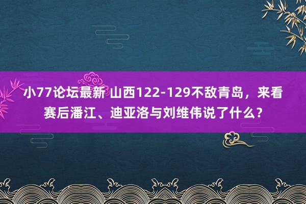 小77论坛最新 山西122-129不敌青岛，来看赛后潘江、迪亚洛与刘维伟说了什么？