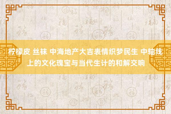 柠檬皮 丝袜 中海地产大吉表情织梦民生 中轴线上的文化瑰宝与当代生计的和解交响