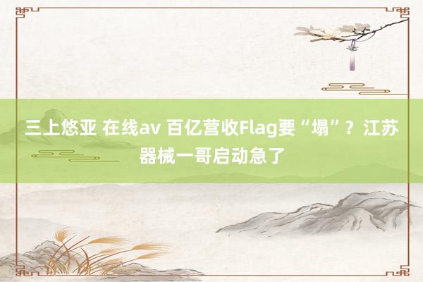 三上悠亚 在线av 百亿营收Flag要“塌”？江苏器械一哥启动急了