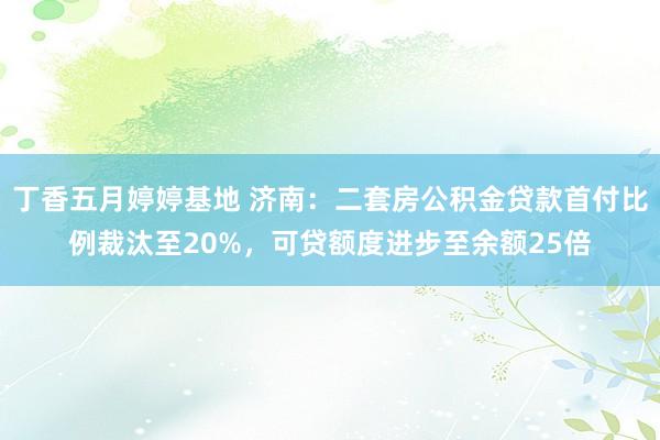 丁香五月婷婷基地 济南：二套房公积金贷款首付比例裁汰至20%，可贷额度进步至余额25倍