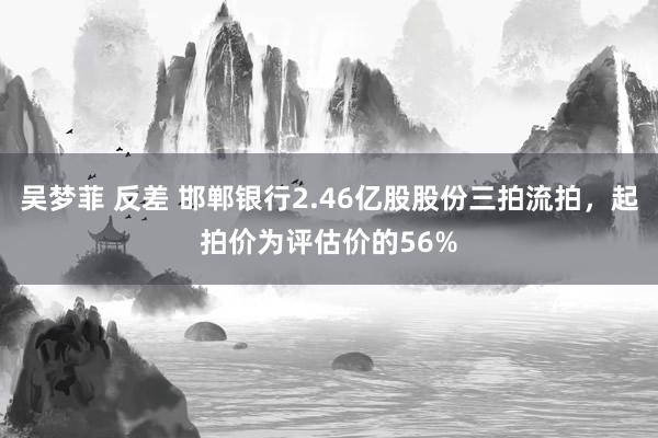 吴梦菲 反差 邯郸银行2.46亿股股份三拍流拍，起拍价为评估价的56%