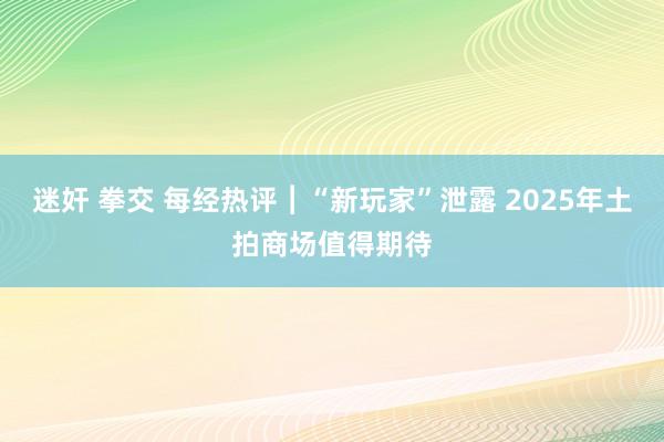 迷奸 拳交 每经热评︱“新玩家”泄露 2025年土拍商场值得期待