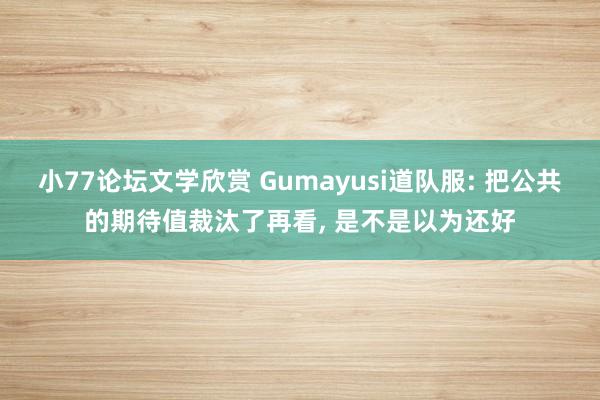 小77论坛文学欣赏 Gumayusi道队服: 把公共的期待值裁汰了再看， 是不是以为还好