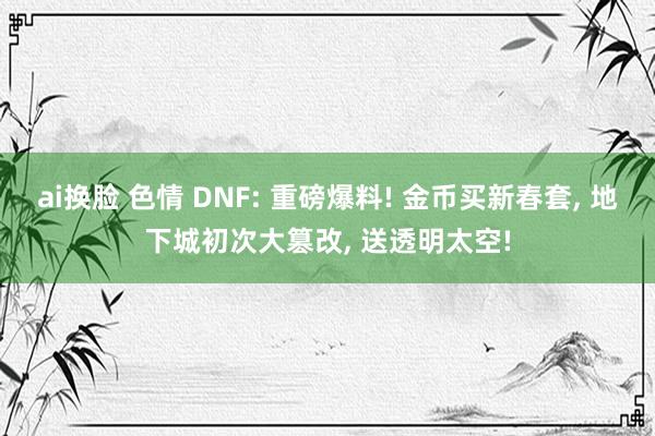 ai换脸 色情 DNF: 重磅爆料! 金币买新春套， 地下城初次大篡改， 送透明太空!