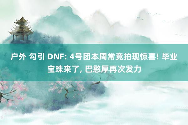 户外 勾引 DNF: 4号团本周常竞拍现惊喜! 毕业宝珠来了， 巴憨厚再次发力