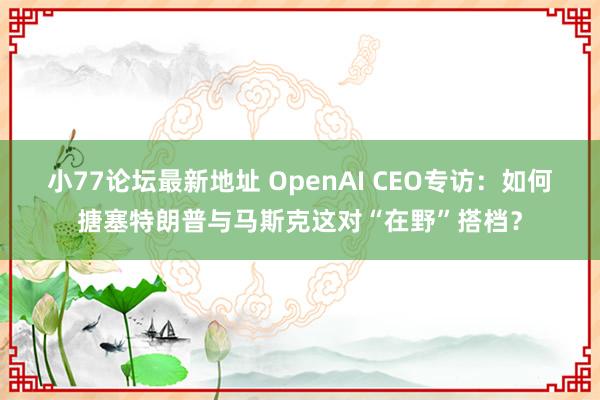 小77论坛最新地址 OpenAI CEO专访：如何搪塞特朗普与马斯克这对“在野”搭档？