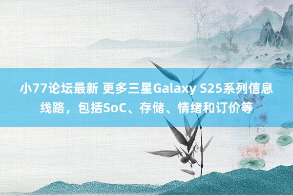 小77论坛最新 更多三星Galaxy S25系列信息线路，包括SoC、存储、情绪和订价等