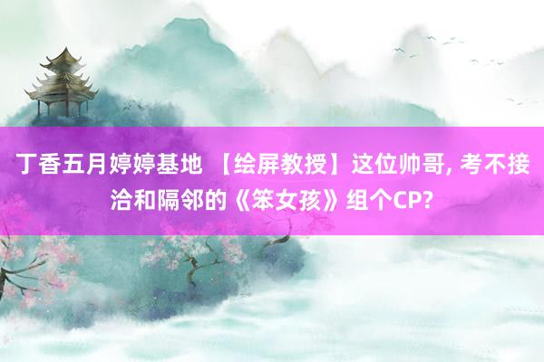 丁香五月婷婷基地 【绘屏教授】这位帅哥， 考不接洽和隔邻的《笨女孩》组个CP?