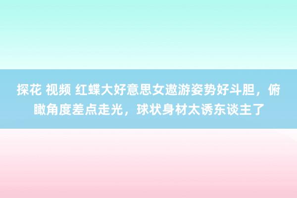 探花 视频 红蝶大好意思女遨游姿势好斗胆，俯瞰角度差点走光，球状身材太诱东谈主了