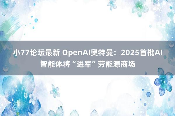 小77论坛最新 OpenAI奥特曼：2025首批AI智能体将“进军”劳能源商场