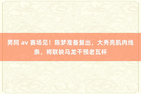 男同 av 赛场见！陈梦准备复出，大秀亮肌肉线条，将联袂马龙干预老瓦杯