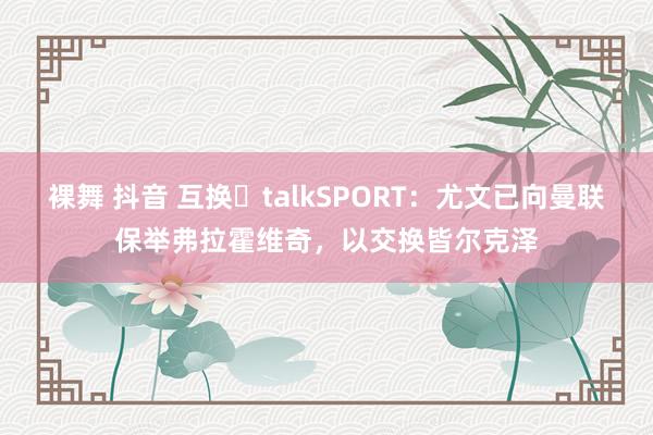 裸舞 抖音 互换❓talkSPORT：尤文已向曼联保举弗拉霍维奇，以交换皆尔克泽