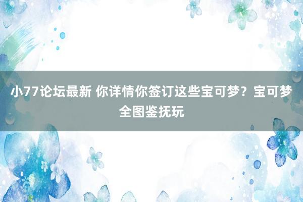 小77论坛最新 你详情你签订这些宝可梦？宝可梦全图鉴抚玩