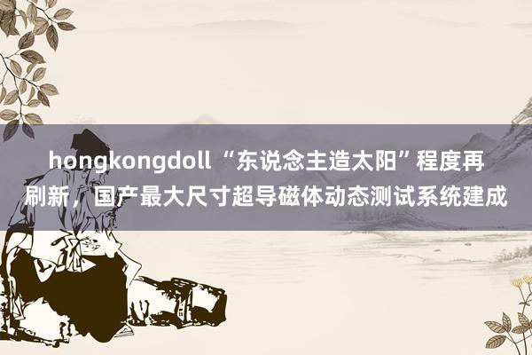 hongkongdoll “东说念主造太阳”程度再刷新，国产最大尺寸超导磁体动态测试系统建成