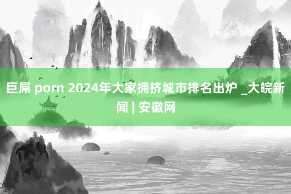 巨屌 porn 2024年大家拥挤城市排名出炉 _大皖新闻 | 安徽网