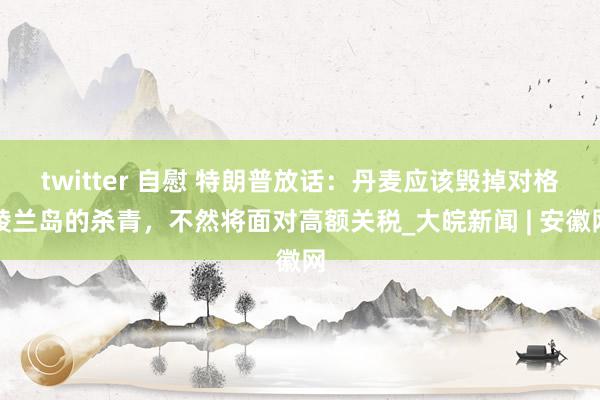 twitter 自慰 特朗普放话：丹麦应该毁掉对格陵兰岛的杀青，不然将面对高额关税_大皖新闻 | 安徽网