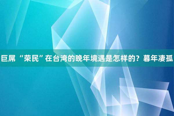 巨屌 “荣民”在台湾的晚年境遇是怎样的？暮年凄孤