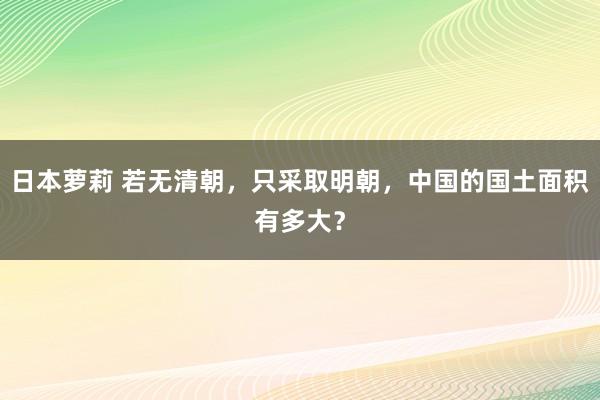 日本萝莉 若无清朝，只采取明朝，中国的国土面积有多大？