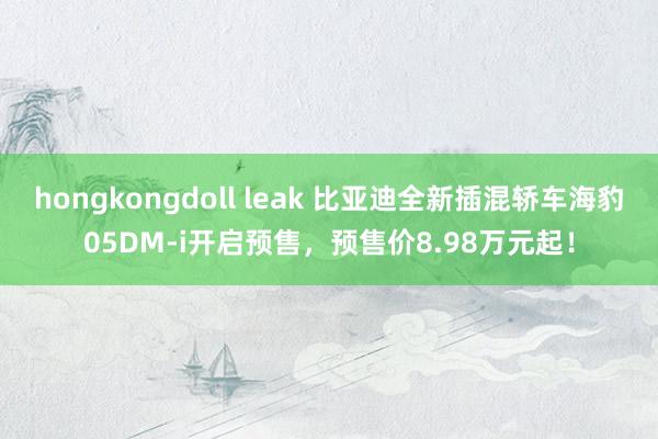 hongkongdoll leak 比亚迪全新插混轿车海豹05DM-i开启预售，预售价8.98万元起！