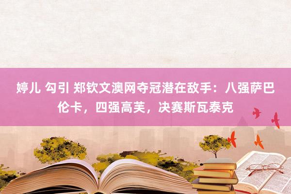 婷儿 勾引 郑钦文澳网夺冠潜在敌手：八强萨巴伦卡，四强高芙，决赛斯瓦泰克