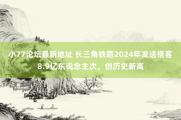 小77论坛最新地址 长三角铁路2024年发送搭客8.9亿东说念主次，创历史新高