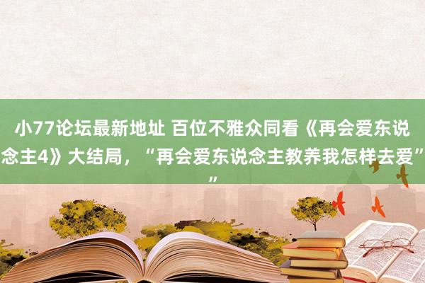 小77论坛最新地址 百位不雅众同看《再会爱东说念主4》大结局，“再会爱东说念主教养我怎样去爱”