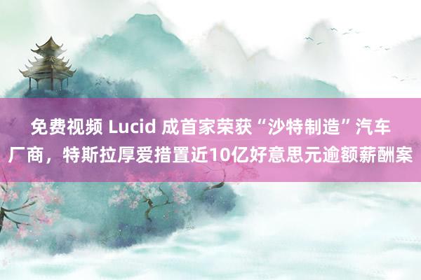 免费视频 Lucid 成首家荣获“沙特制造”汽车厂商，特斯拉厚爱措置近10亿好意思元逾额薪酬案