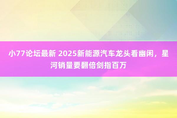 小77论坛最新 2025新能源汽车龙头看幽闲，星河销量要翻倍剑指百万