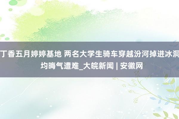 丁香五月婷婷基地 两名大学生骑车穿越汾河掉进冰洞  均晦气遭难_大皖新闻 | 安徽网