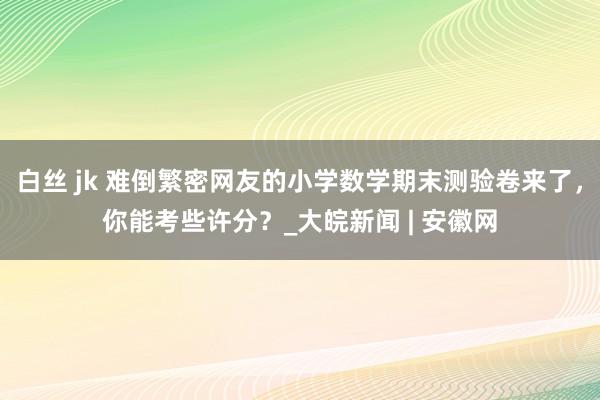 白丝 jk 难倒繁密网友的小学数学期末测验卷来了，你能考些许分？_大皖新闻 | 安徽网