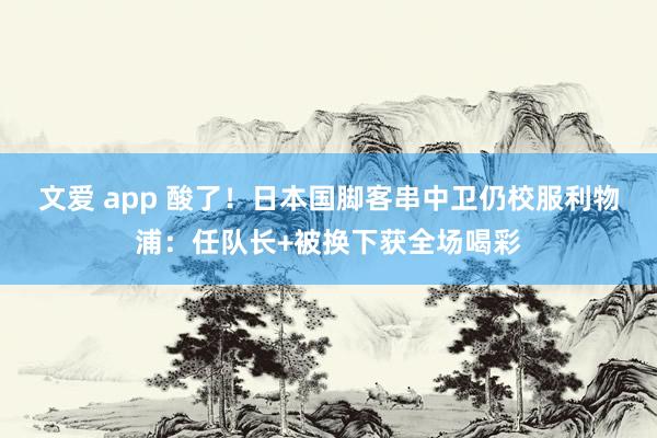 文爱 app 酸了！日本国脚客串中卫仍校服利物浦：任队长+被换下获全场喝彩