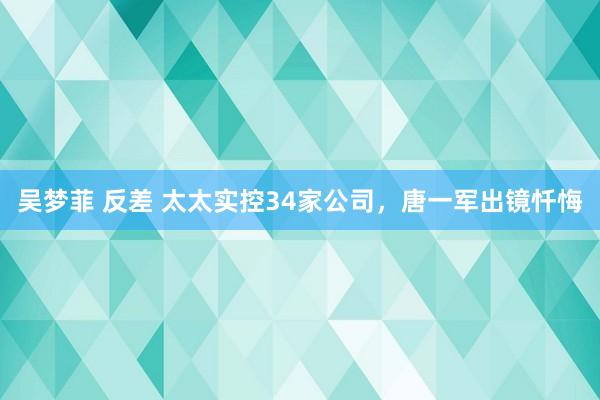 吴梦菲 反差 太太实控34家公司，唐一军出镜忏悔