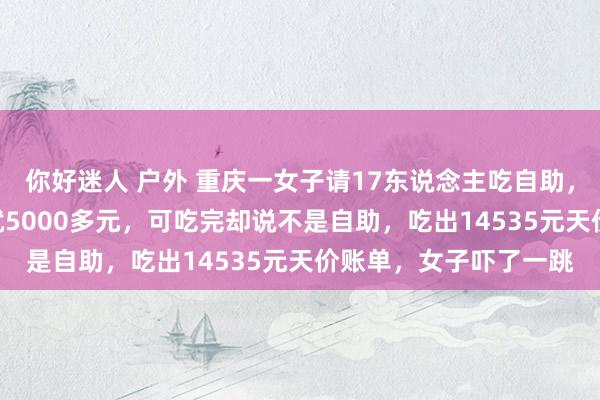 你好迷人 户外 重庆一女子请17东说念主吃自助，写着302元一位，也就5000多元，可吃完却说不是自助，吃出14535元天价账单，女子吓了一跳