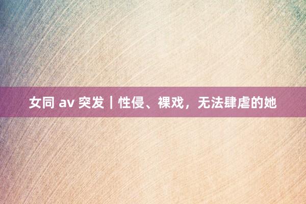 女同 av 突发｜性侵、裸戏，无法肆虐的她