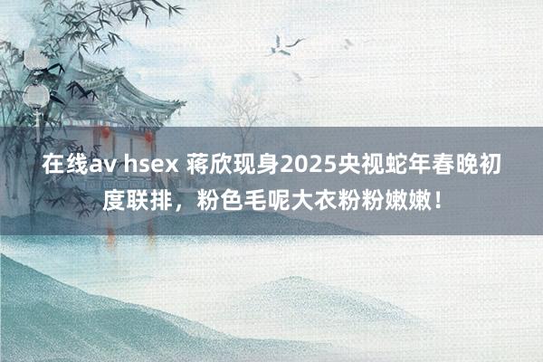 在线av hsex 蒋欣现身2025央视蛇年春晚初度联排，粉色毛呢大衣粉粉嫩嫩！