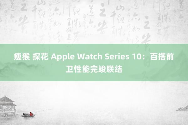 瘦猴 探花 Apple Watch Series 10：百搭前卫性能完竣联结