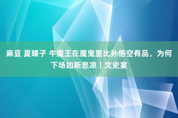 麻豆 夏晴子 牛魔王在魔鬼里比孙悟空有品，为何下场如斯悲凉｜文史宴