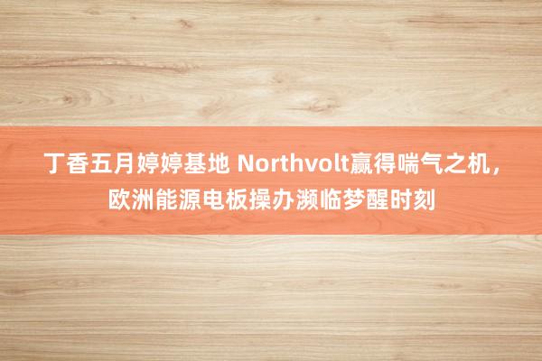 丁香五月婷婷基地 Northvolt赢得喘气之机，欧洲能源电板操办濒临梦醒时刻