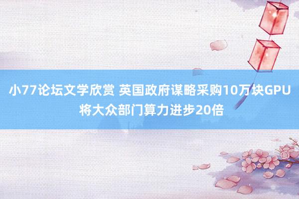 小77论坛文学欣赏 英国政府谋略采购10万块GPU 将大众部门算力进步20倍