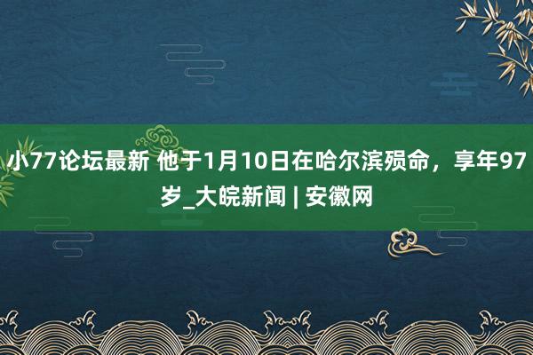 小77论坛最新 他于1月10日在哈尔滨殒命，享年97岁_大皖新闻 | 安徽网