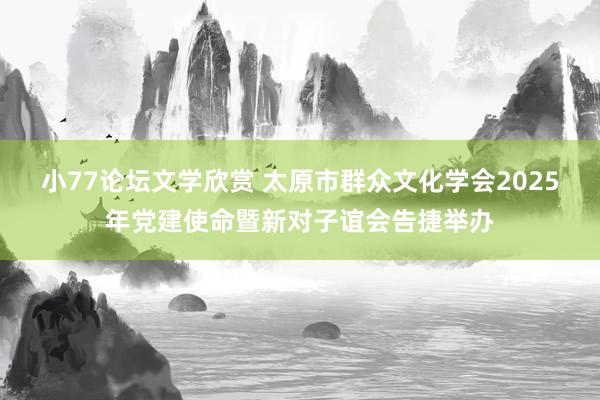 小77论坛文学欣赏 太原市群众文化学会2025年党建使命暨新对子谊会告捷举办