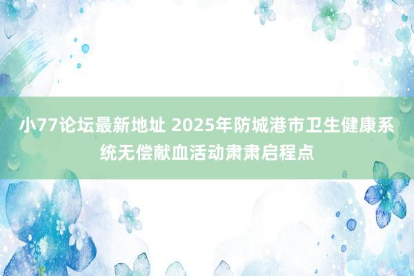 小77论坛最新地址 2025年防城港市卫生健康系统无偿献血活动肃肃启程点