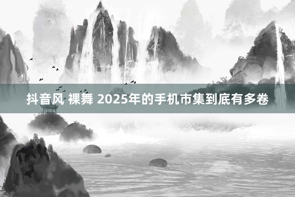 抖音风 裸舞 2025年的手机市集到底有多卷