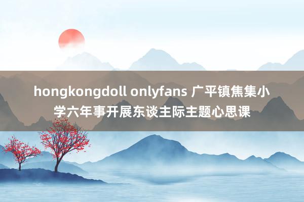 hongkongdoll onlyfans 广平镇焦集小学六年事开展东谈主际主题心思课