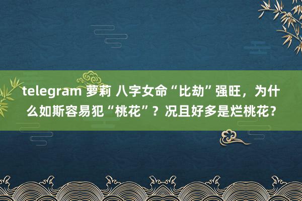 telegram 萝莉 八字女命“比劫”强旺，为什么如斯容易犯“桃花”？况且好多是烂桃花？