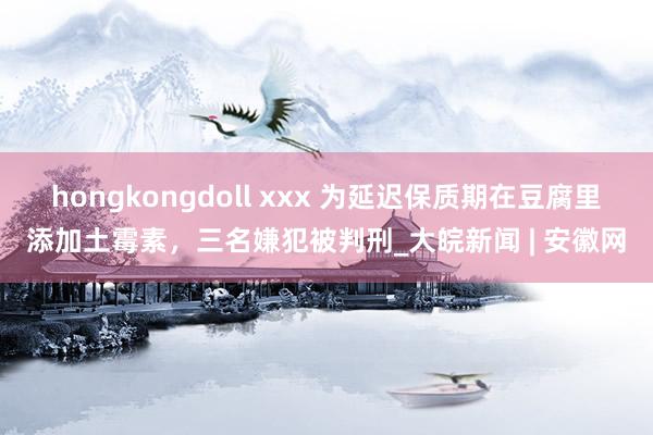 hongkongdoll xxx 为延迟保质期在豆腐里添加土霉素，三名嫌犯被判刑_大皖新闻 | 安徽网