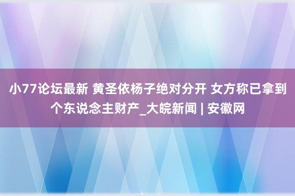 小77论坛最新 黄圣依杨子绝对分开 女方称已拿到个东说念主财产_大皖新闻 | 安徽网