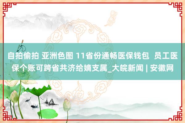 自拍偷拍 亚洲色图 11省份通畅医保钱包  员工医保个账可跨省共济给嫡支属_大皖新闻 | 安徽网