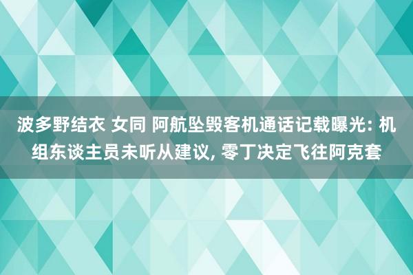 波多野结衣 女同 阿航坠毁客机通话记载曝光: 机组东谈主员未听从建议， 零丁决定飞往阿克套