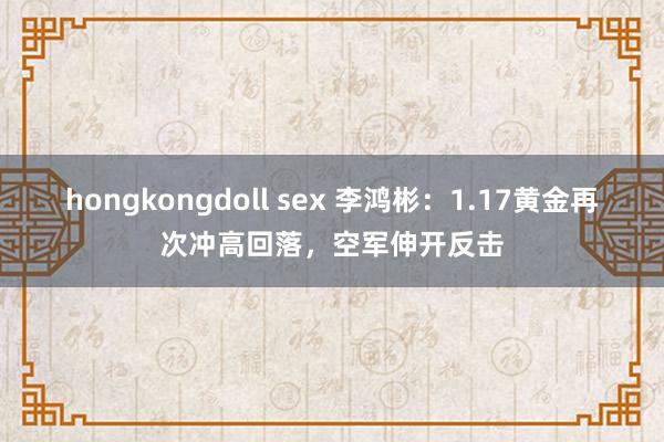 hongkongdoll sex 李鸿彬：1.17黄金再次冲高回落，空军伸开反击